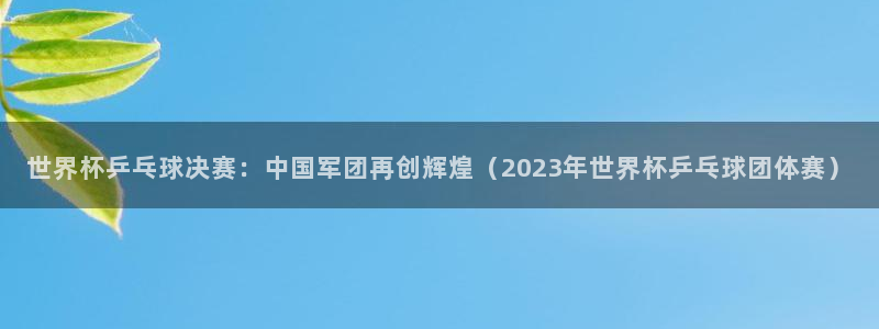 世界杯预选赛直播:世界杯乒乓球决赛:中国军团再创辉煌(2023年世界杯乒乓球团体赛)